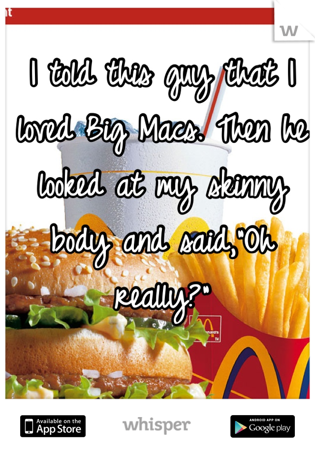 I told this guy that I loved Big Macs. Then he looked at my skinny body and said,"Oh really?"
