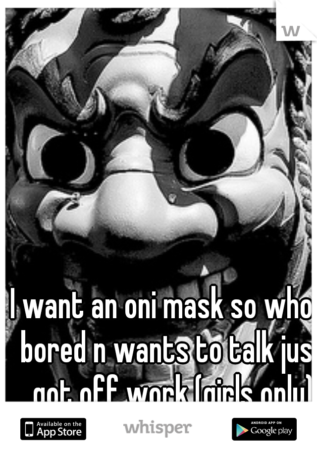 I want an oni mask so who's bored n wants to talk just got off work (girls only)