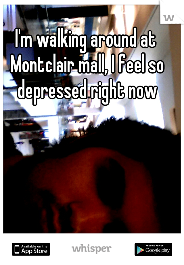 I'm walking around at Montclair mall, I feel so depressed right now