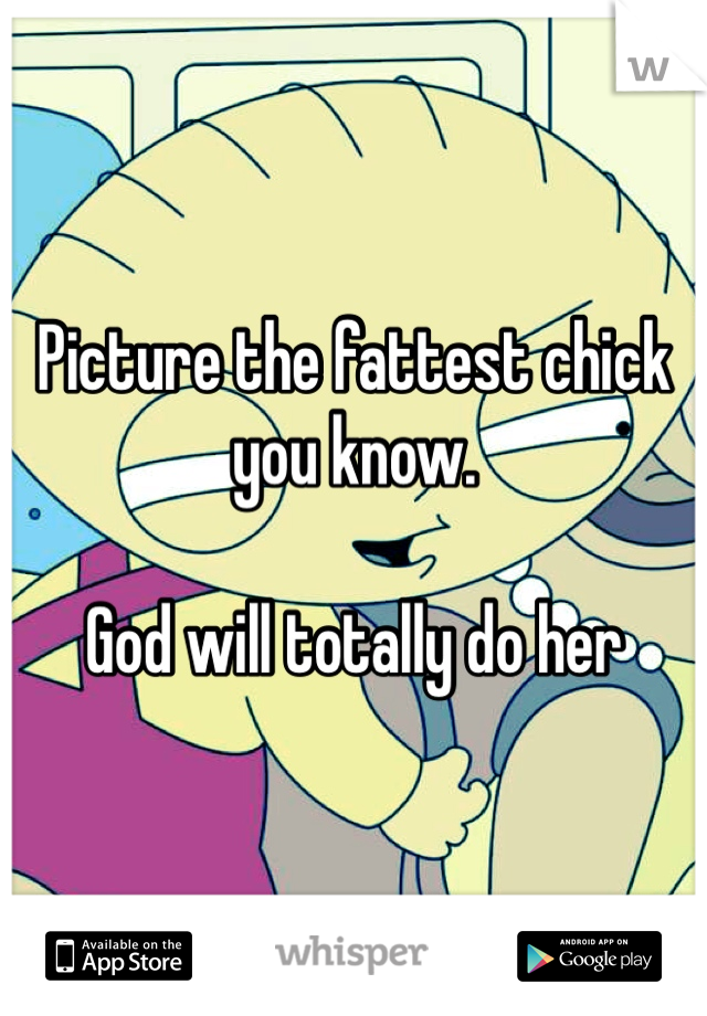 Picture the fattest chick you know.

God will totally do her 