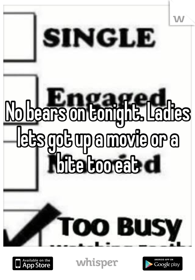 No bears on tonight. Ladies lets got up a movie or a bite too eat 