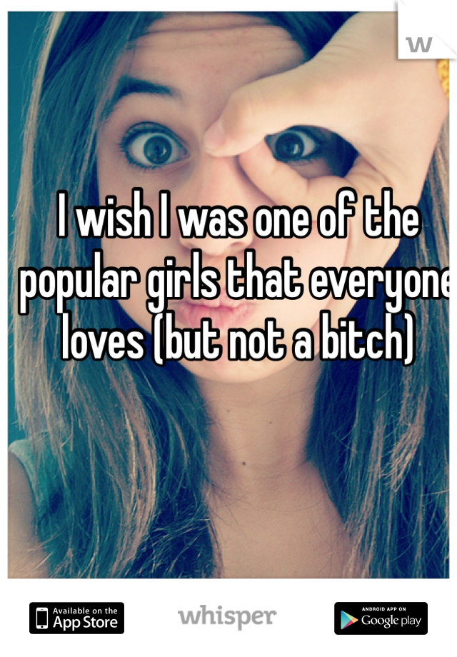 I wish I was one of the popular girls that everyone loves (but not a bitch)
