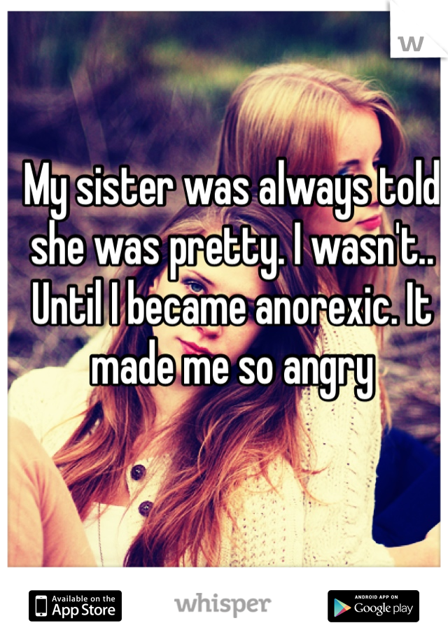 My sister was always told she was pretty. I wasn't.. Until I became anorexic. It made me so angry