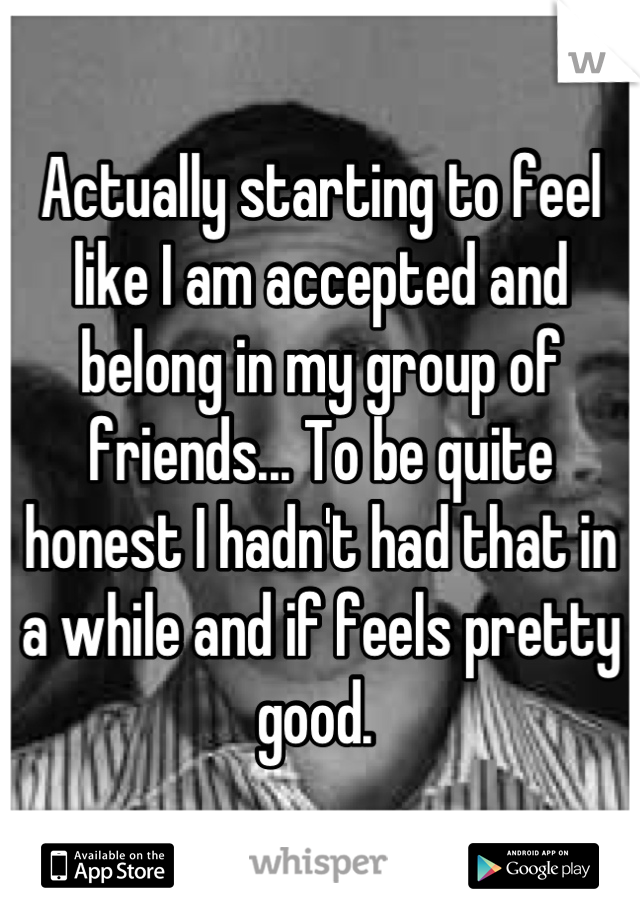 Actually starting to feel like I am accepted and belong in my group of friends... To be quite honest I hadn't had that in a while and if feels pretty good. 