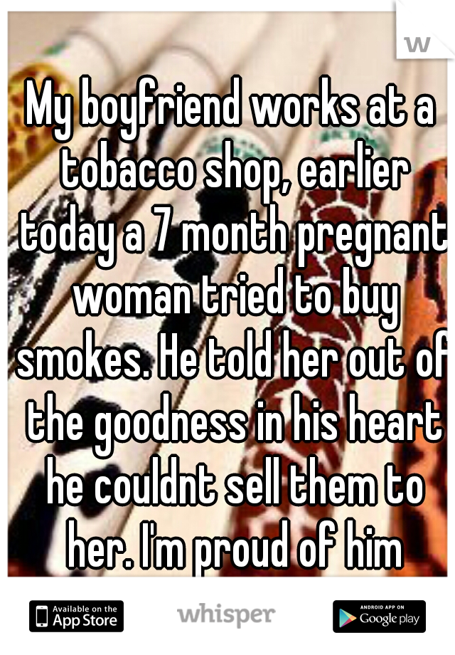 My boyfriend works at a tobacco shop, earlier today a 7 month pregnant woman tried to buy smokes. He told her out of the goodness in his heart he couldnt sell them to her. I'm proud of him