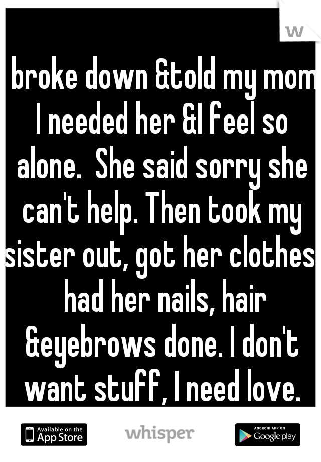 I broke down &told my mom I needed her &I feel so alone.  She said sorry she can't help. Then took my sister out, got her clothes,  had her nails, hair &eyebrows done. I don't want stuff, I need love.
