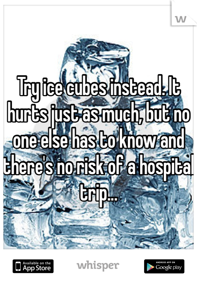 Try ice cubes instead. It hurts just as much, but no one else has to know and there's no risk of a hospital trip...