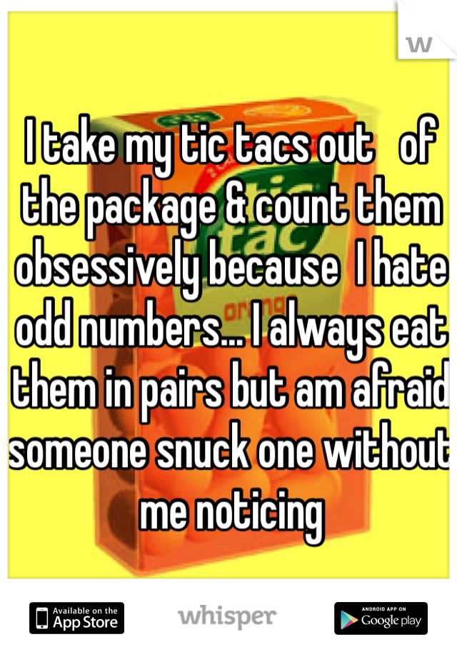 I take my tic tacs out   of the package & count them obsessively because  I hate odd numbers... I always eat them in pairs but am afraid someone snuck one without me noticing