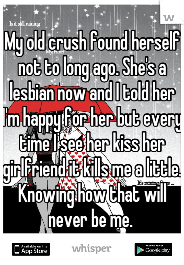 My old crush found herself not to long ago. She's a lesbian now and I told her I'm happy for her but every time I see her kiss her girlfriend it kills me a little. Knowing how that will never be me. 