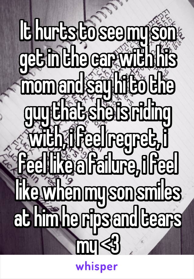 It hurts to see my son get in the car with his mom and say hi to the guy that she is riding with, i feel regret, i feel like a failure, i feel like when my son smiles at him he rips and tears my <3