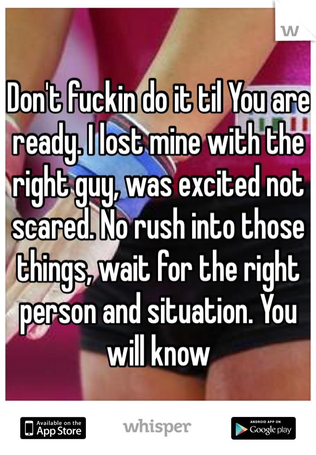 Don't fuckin do it til You are ready. I lost mine with the right guy, was excited not scared. No rush into those things, wait for the right person and situation. You will know