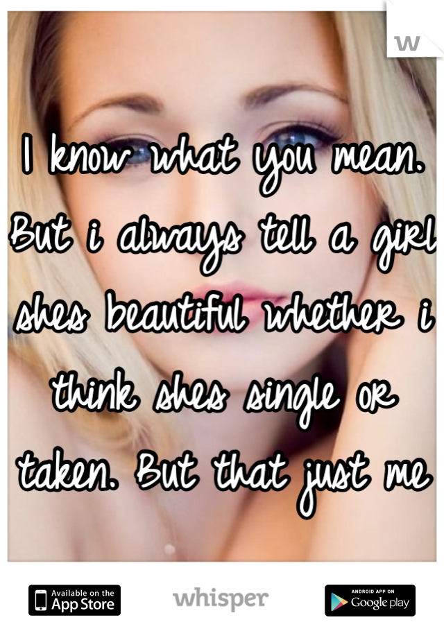 I know what you mean. But i always tell a girl shes beautiful whether i think shes single or taken. But that just me