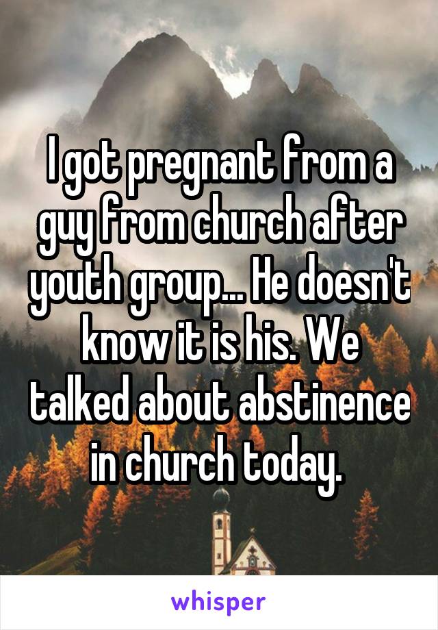 I got pregnant from a guy from church after youth group... He doesn't know it is his. We talked about abstinence in church today. 