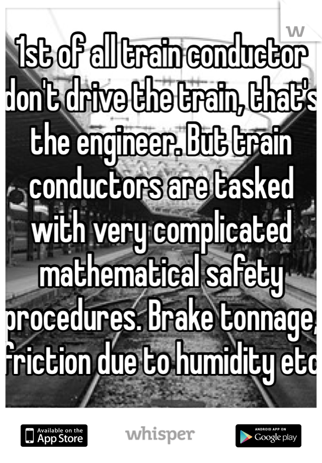 1st of all train conductor don't drive the train, that's the engineer. But train conductors are tasked with very complicated mathematical safety procedures. Brake tonnage, friction due to humidity etc
