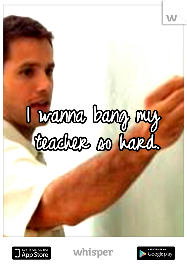 I wanna bang my teacher so hard.