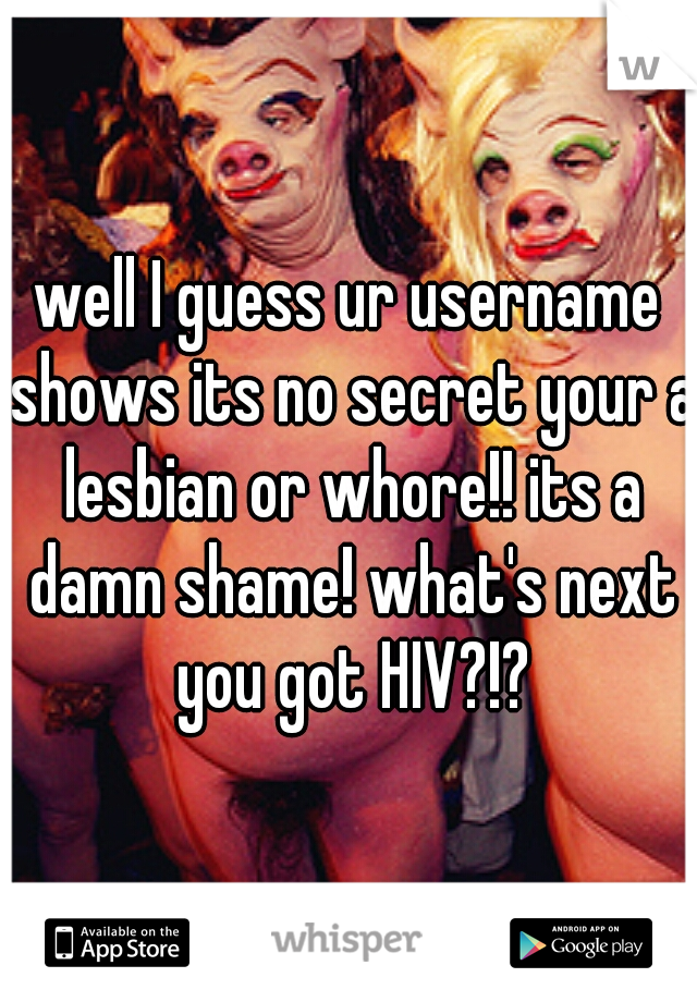 well I guess ur username shows its no secret your a lesbian or whore!! its a damn shame! what's next you got HIV?!?