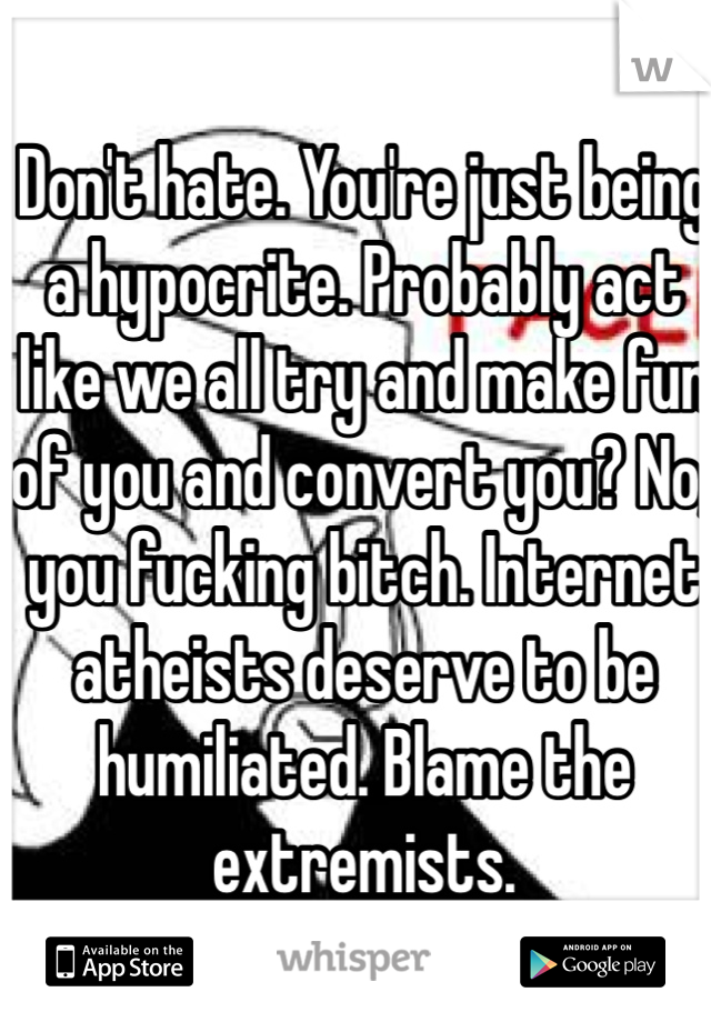 Don't hate. You're just being a hypocrite. Probably act like we all try and make fun of you and convert you? No, you fucking bitch. Internet atheists deserve to be humiliated. Blame the extremists.