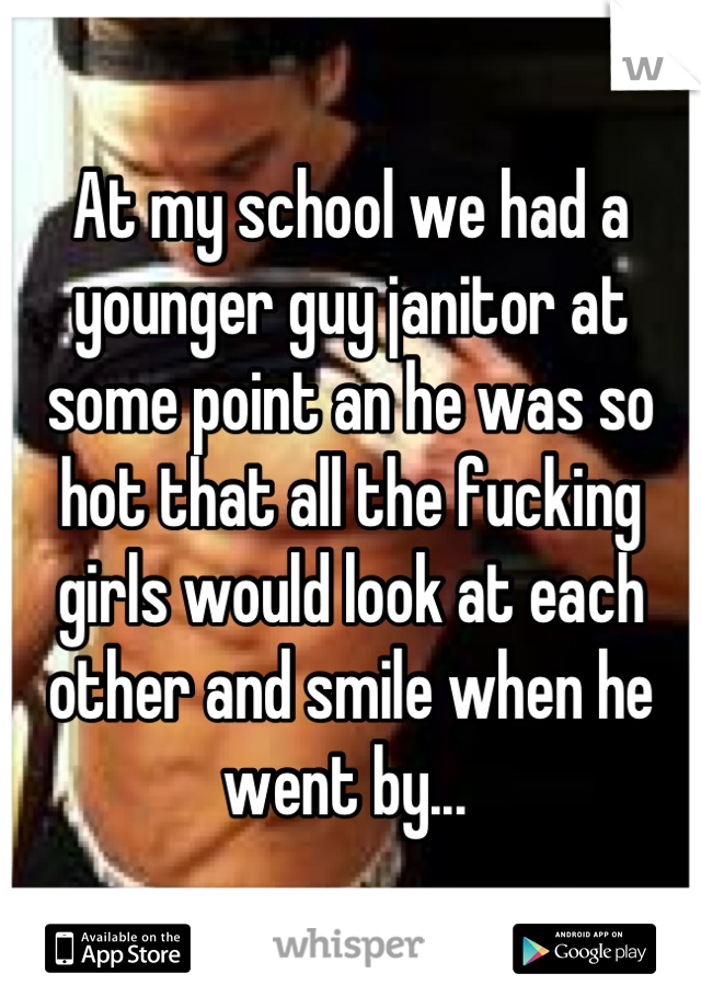 At my school we had a younger guy janitor at some point an he was so hot that all the fucking girls would look at each other and smile when he went by... 