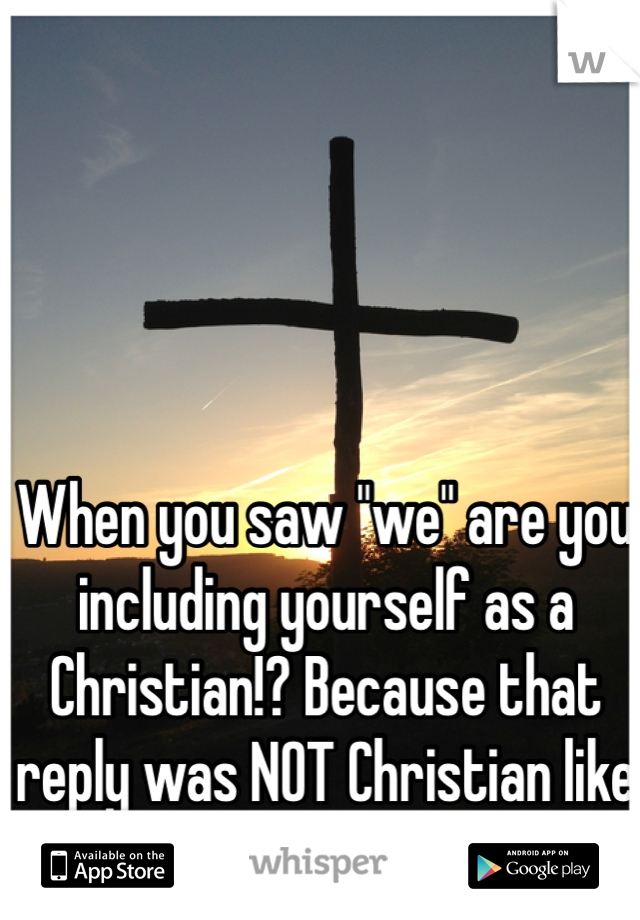 When you saw "we" are you including yourself as a Christian!? Because that reply was NOT Christian like at all!