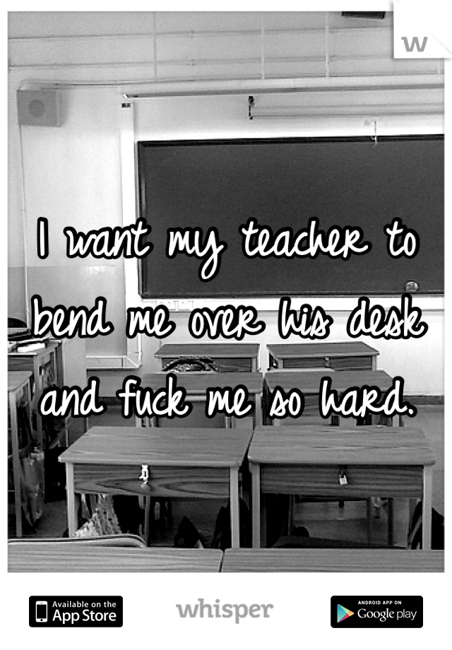 I want my teacher to bend me over his desk and fuck me so hard.