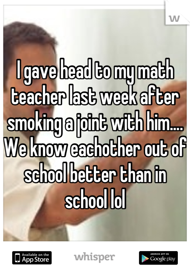 I gave head to my math teacher last week after smoking a joint with him.... We know eachother out of school better than in school lol