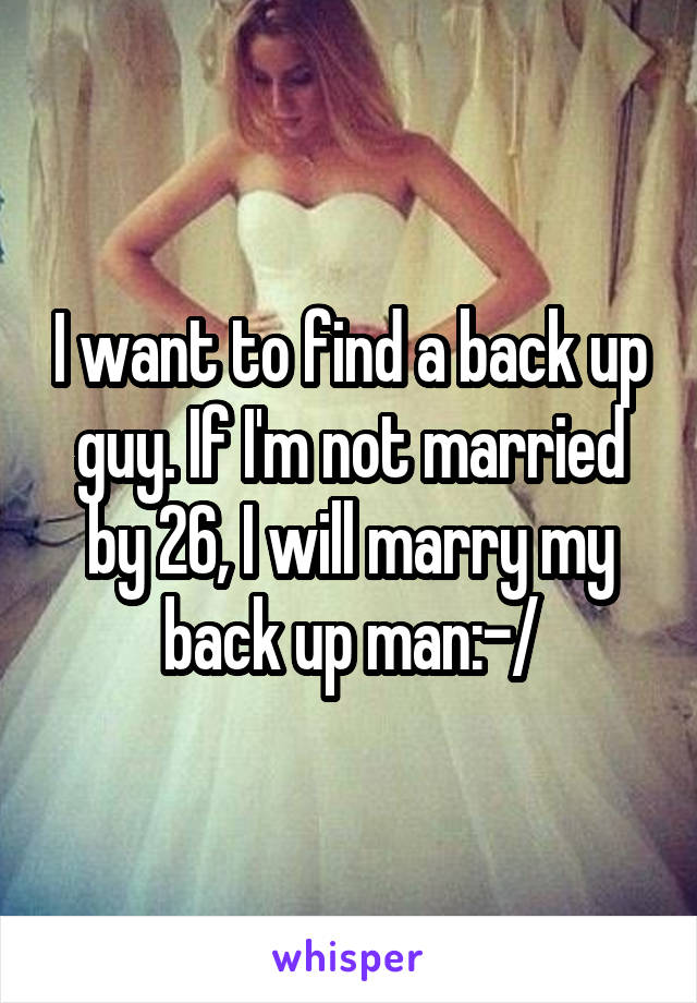 I want to find a back up guy. If I'm not married by 26, I will marry my back up man:-/