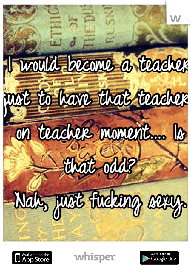 I would become a teacher just to have that teacher on teacher moment.... Is that odd?
Nah, just fucking sexy.