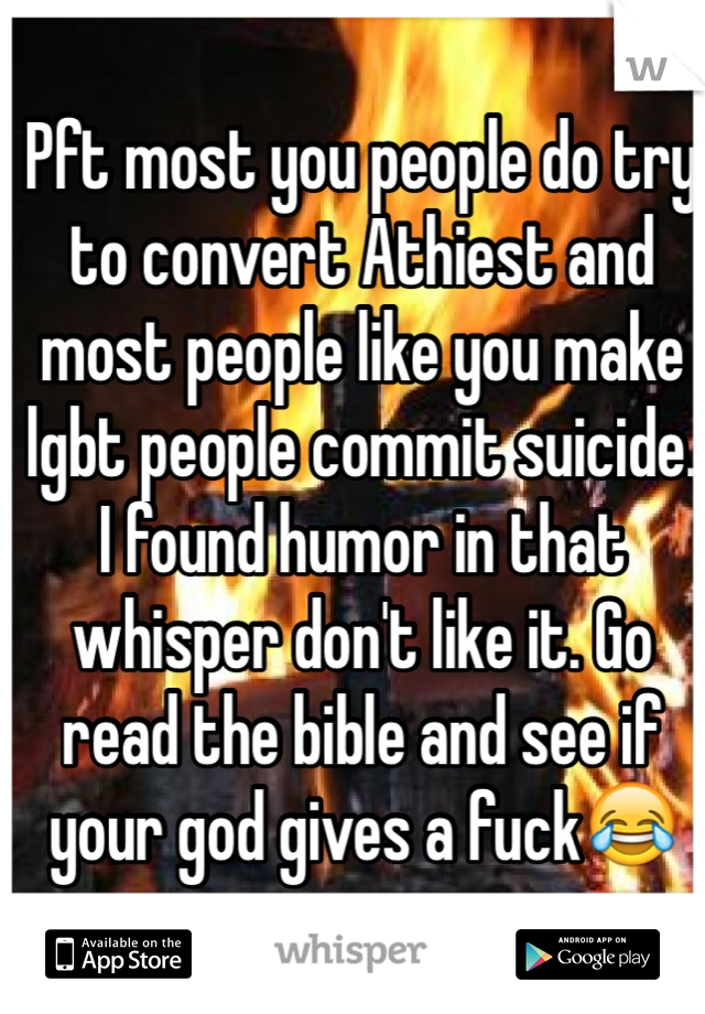 Pft most you people do try to convert Athiest and most people like you make lgbt people commit suicide.
I found humor in that whisper don't like it. Go read the bible and see if your god gives a fuck😂