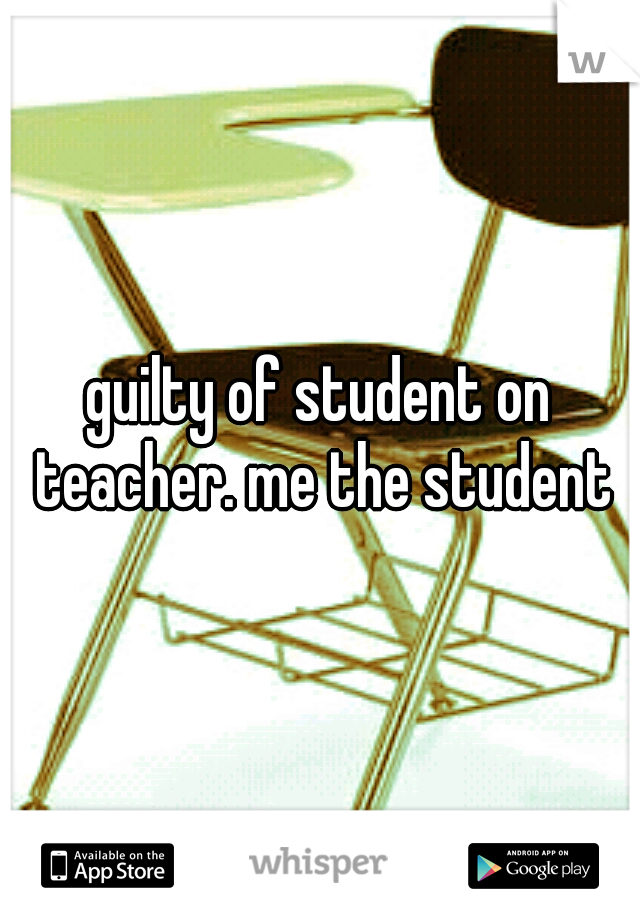 guilty of student on teacher. me the student