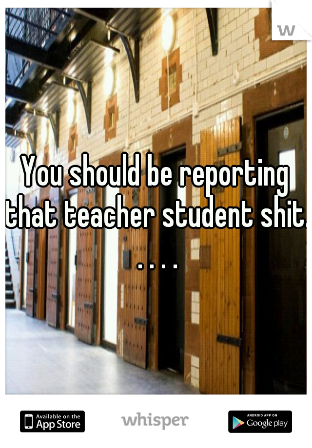 You should be reporting that teacher student shit. . . . .