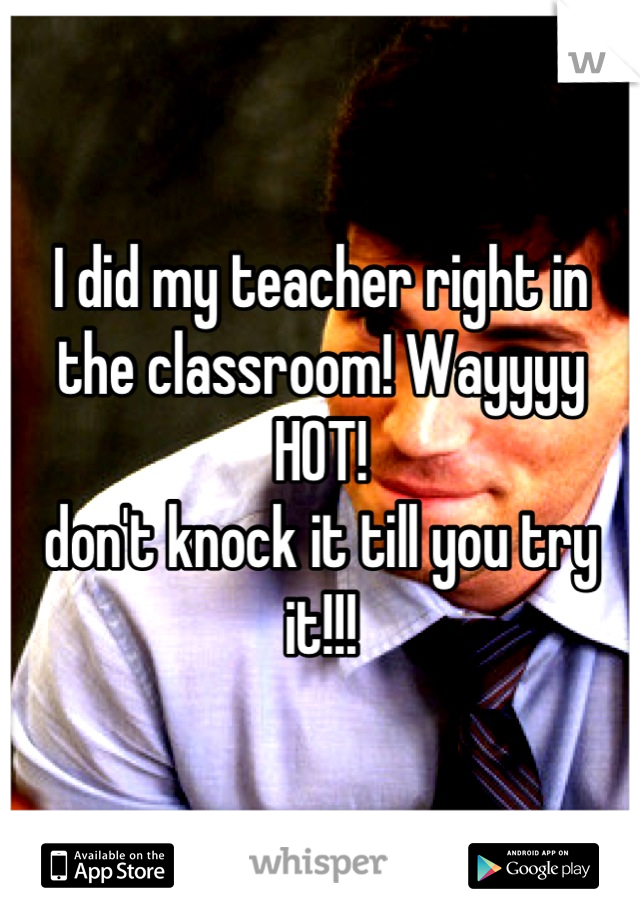 I did my teacher right in the classroom! Wayyyy HOT! 
don't knock it till you try it!!!