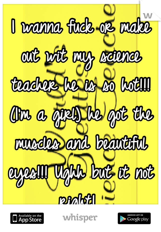 I wanna fuck or make out wit my science teacher he is so hot!!! (I'm a girl) he got the muscles and beautiful eyes!!! Ughh but it not right! 