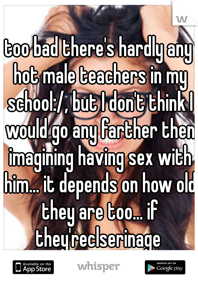 too bad there's hardly any hot male teachers in my school:/, but I don't think I would go any farther then imagining having sex with him... it depends on how old they are too... if they'reclserinage 