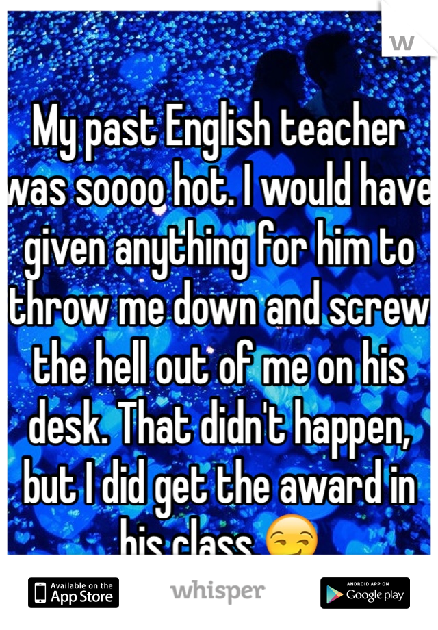 My past English teacher was soooo hot. I would have given anything for him to throw me down and screw the hell out of me on his desk. That didn't happen, but I did get the award in his class.😏