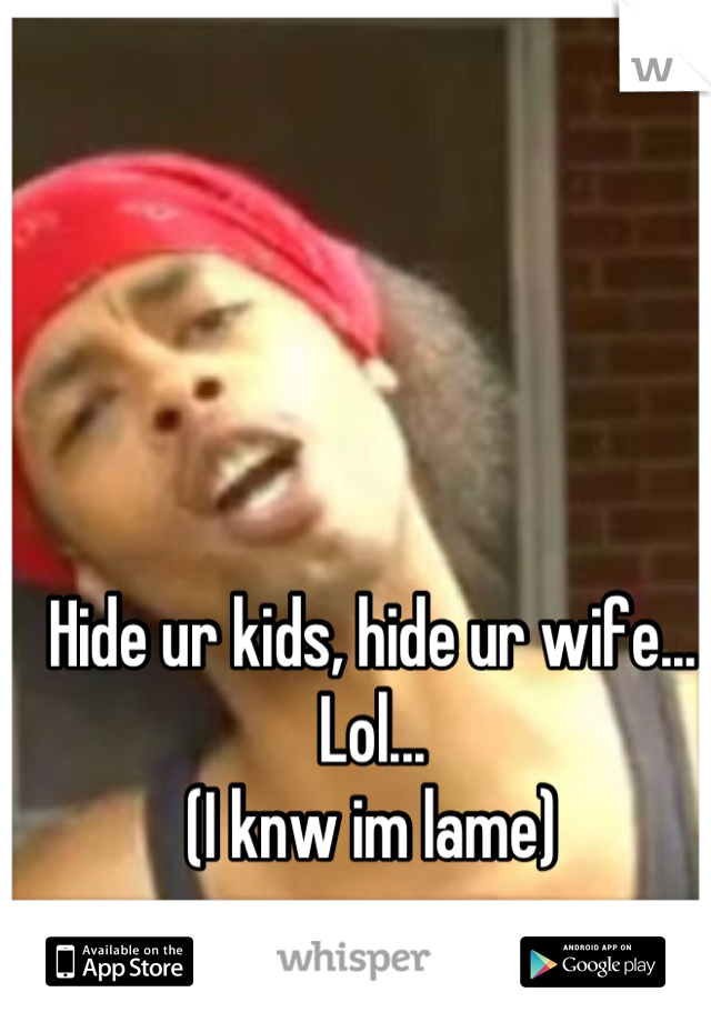 Hide ur kids, hide ur wife...
Lol...
(I knw im lame)