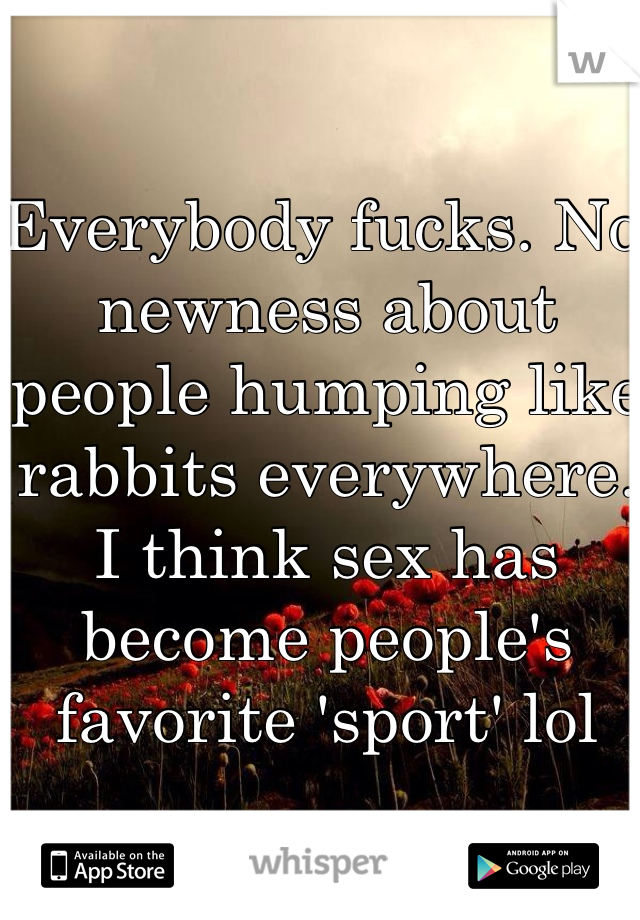 Everybody fucks. No newness about people humping like rabbits everywhere. I think sex has become people's favorite 'sport' lol