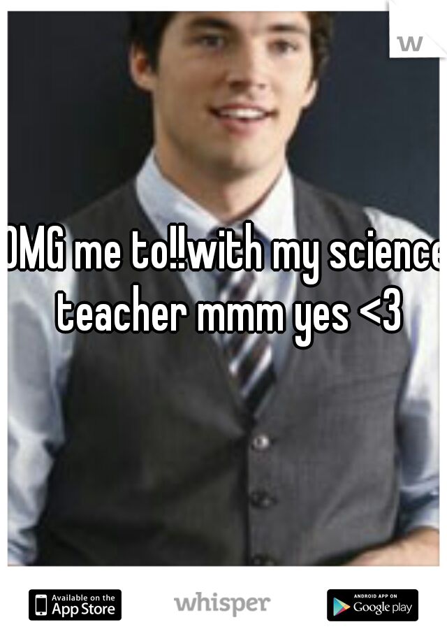 OMG me to!!with my science teacher mmm yes <3