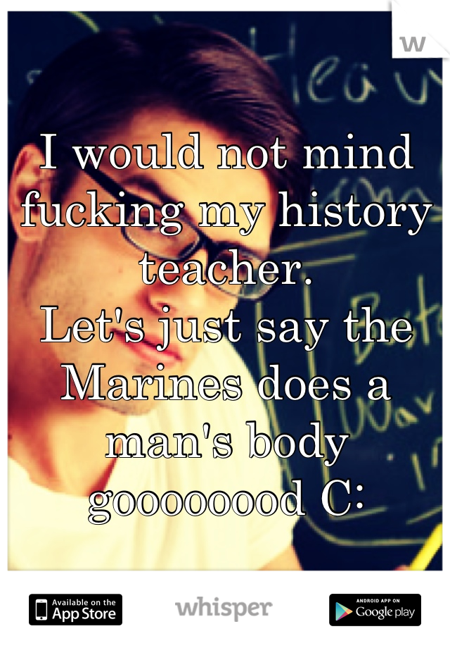 I would not mind fucking my history teacher. 
Let's just say the Marines does a man's body goooooood C: