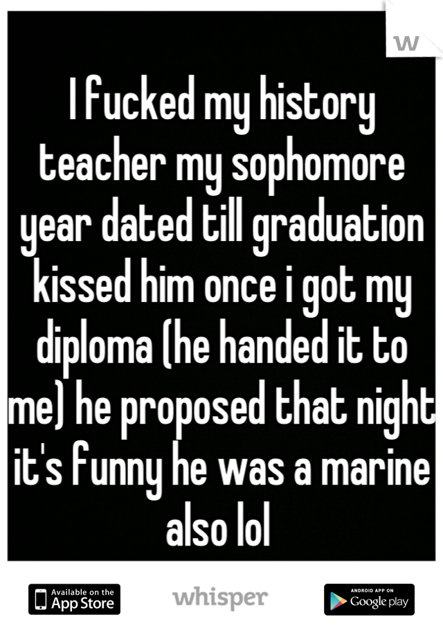 I fucked my history teacher my sophomore year dated till graduation kissed him once i got my diploma (he handed it to me) he proposed that night it's funny he was a marine also lol 