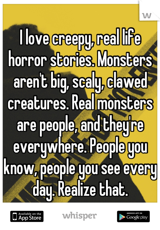 I love creepy, real life horror stories. Monsters aren't big, scaly, clawed creatures. Real monsters are people, and they're everywhere. People you know, people you see every day. Realize that.