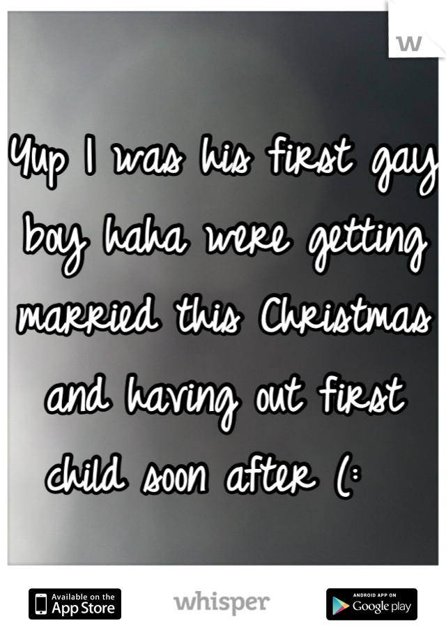 Yup I was his first gay boy haha were getting married this Christmas and having out first child soon after (:  