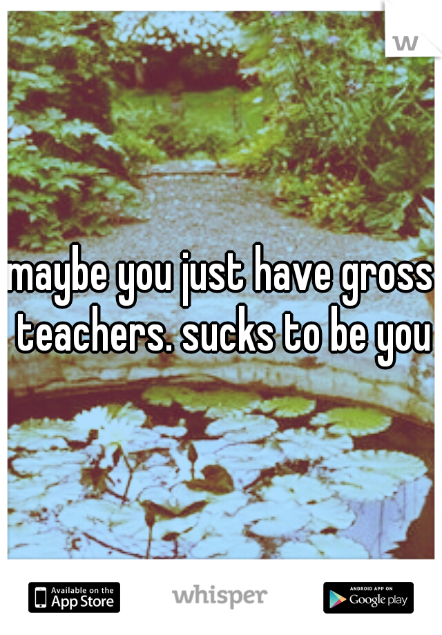 maybe you just have gross teachers. sucks to be you