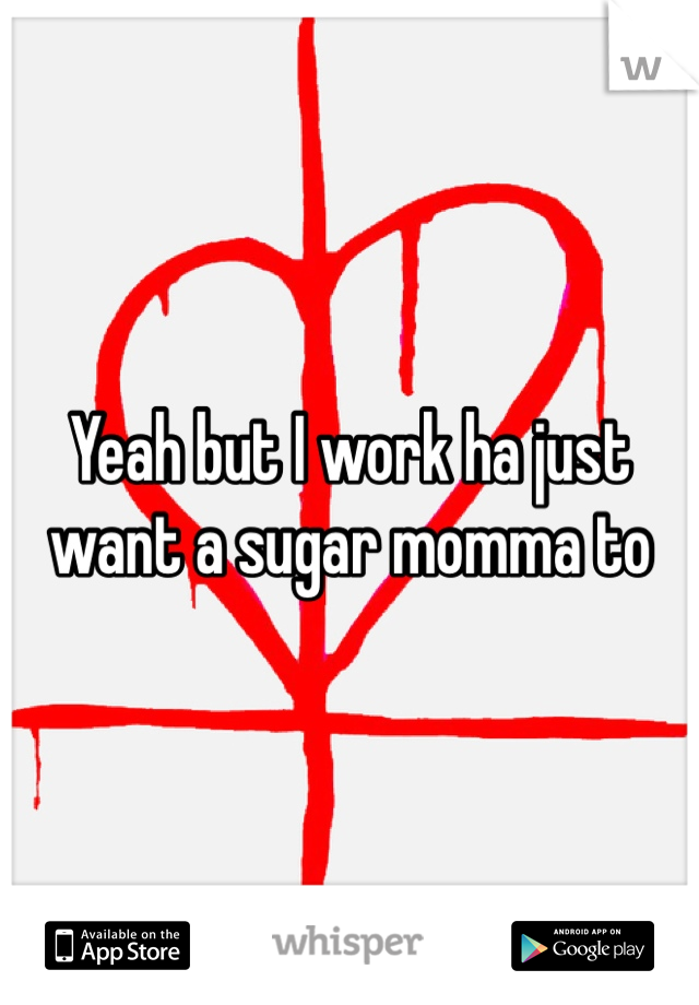 Yeah but I work ha just want a sugar momma to