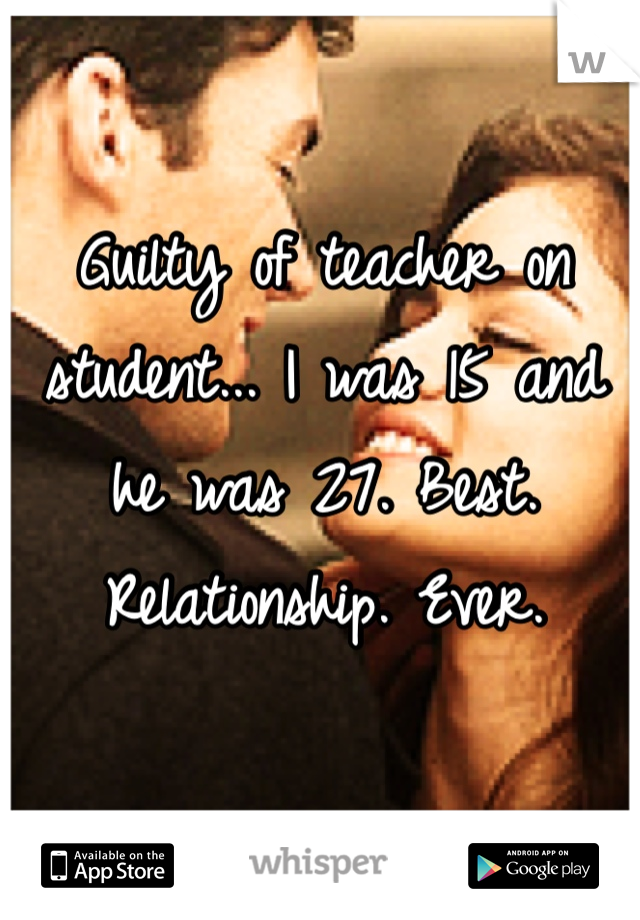 Guilty of teacher on student... I was 15 and he was 27. Best. Relationship. Ever. 