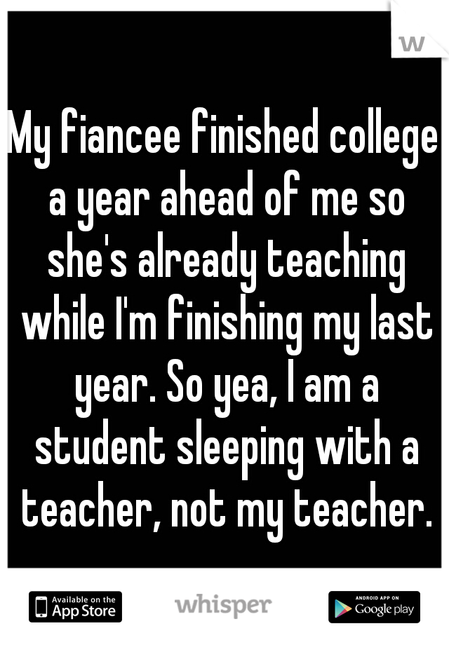 My fiancee finished college a year ahead of me so she's already teaching while I'm finishing my last year. So yea, I am a student sleeping with a teacher, not my teacher.