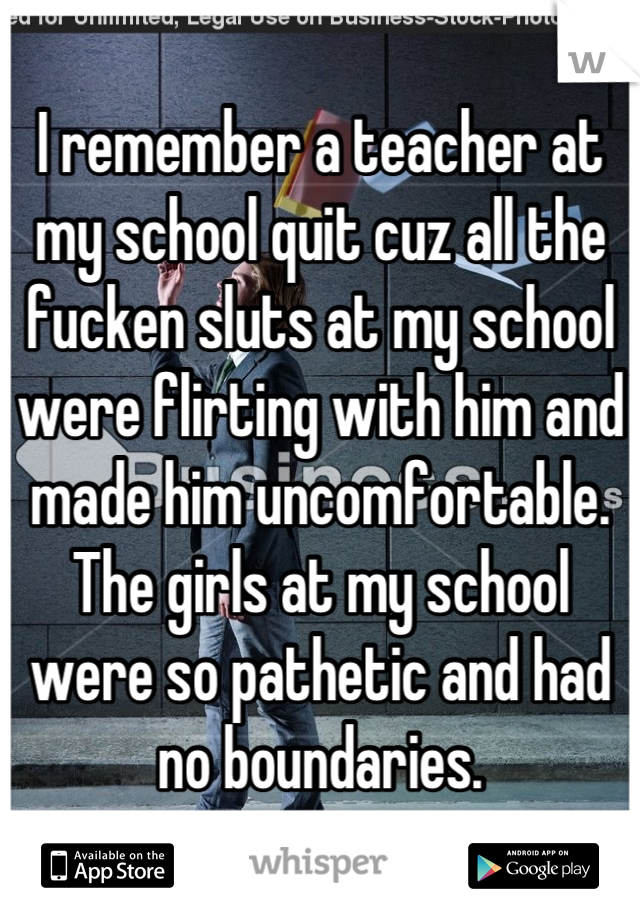 I remember a teacher at my school quit cuz all the fucken sluts at my school were flirting with him and made him uncomfortable.
The girls at my school were so pathetic and had no boundaries.
