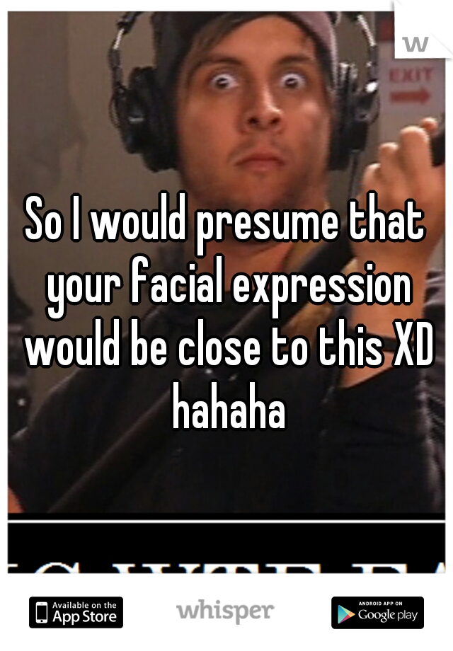 So I would presume that your facial expression would be close to this XD hahaha