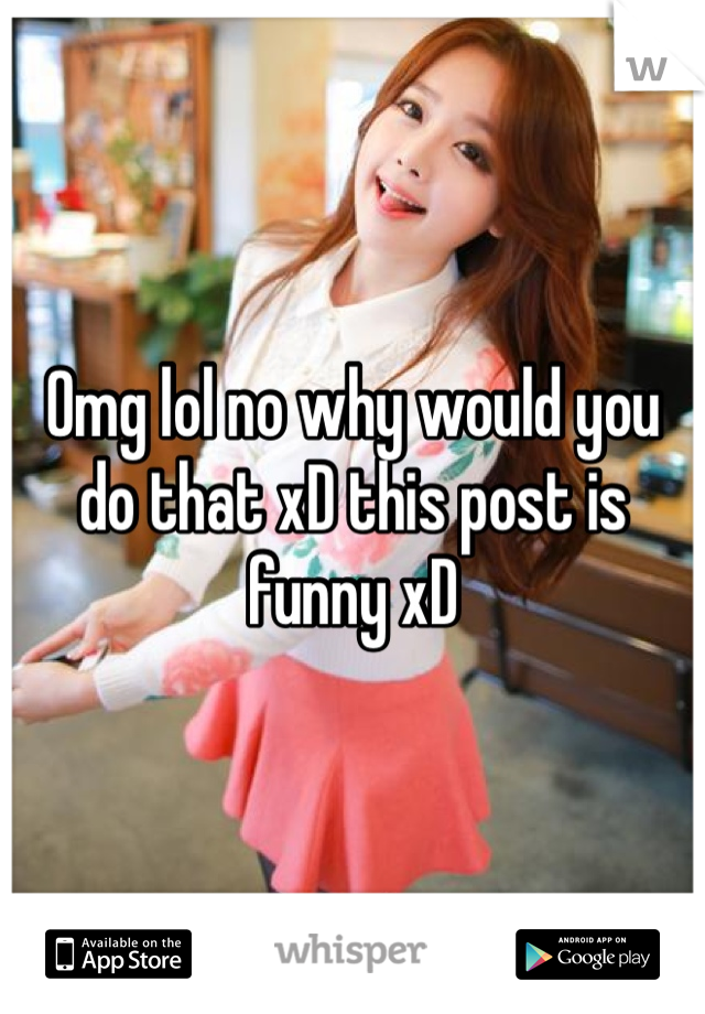 Omg lol no why would you do that xD this post is funny xD 