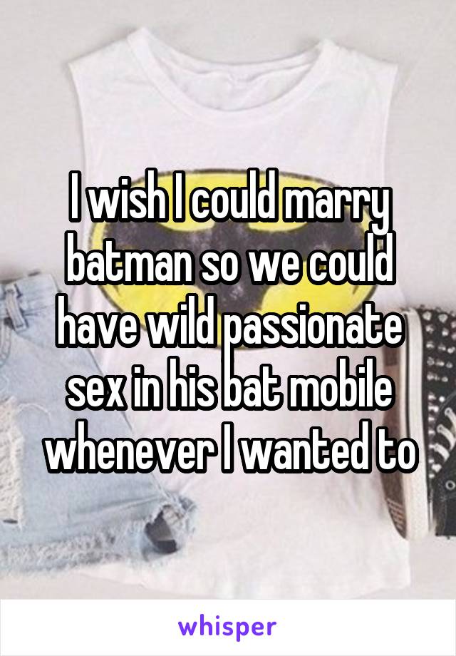 I wish I could marry batman so we could have wild passionate sex in his bat mobile whenever I wanted to