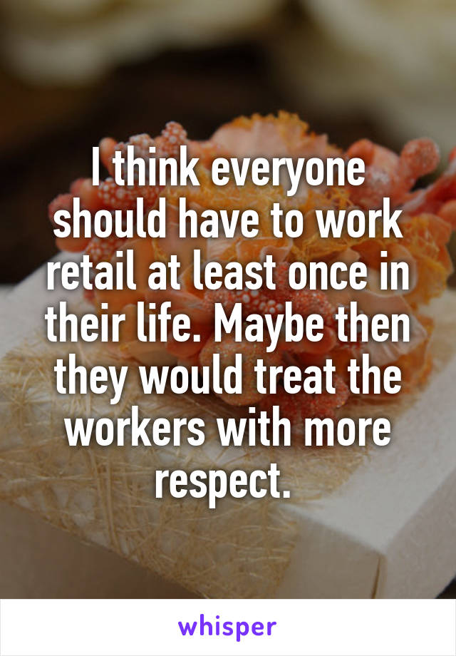 I think everyone should have to work retail at least once in their life. Maybe then they would treat the workers with more respect. 